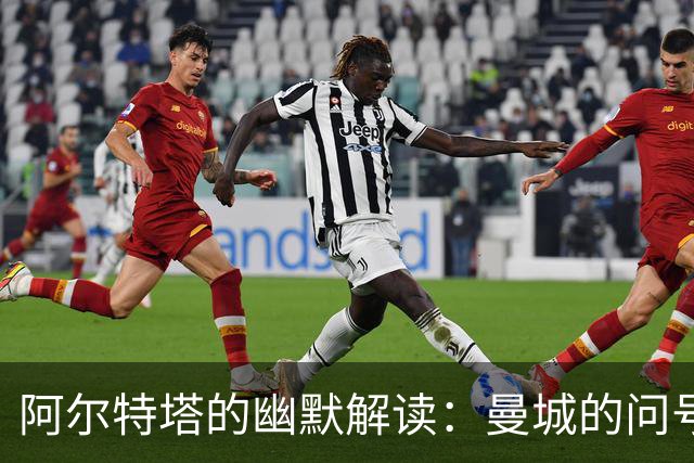 阿尔特塔的幽默解读：曼城的问号与未来的拼图
